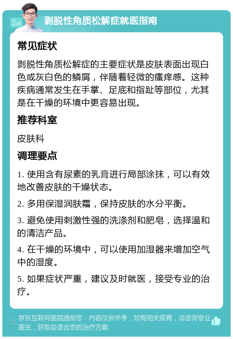 剥脱性角质松解症就医指南 常见症状 剥脱性角质松解症的主要症状是皮肤表面出现白色或灰白色的鳞屑，伴随着轻微的瘙痒感。这种疾病通常发生在手掌、足底和指趾等部位，尤其是在干燥的环境中更容易出现。 推荐科室 皮肤科 调理要点 1. 使用含有尿素的乳膏进行局部涂抹，可以有效地改善皮肤的干燥状态。 2. 多用保湿润肤霜，保持皮肤的水分平衡。 3. 避免使用刺激性强的洗涤剂和肥皂，选择温和的清洁产品。 4. 在干燥的环境中，可以使用加湿器来增加空气中的湿度。 5. 如果症状严重，建议及时就医，接受专业的治疗。