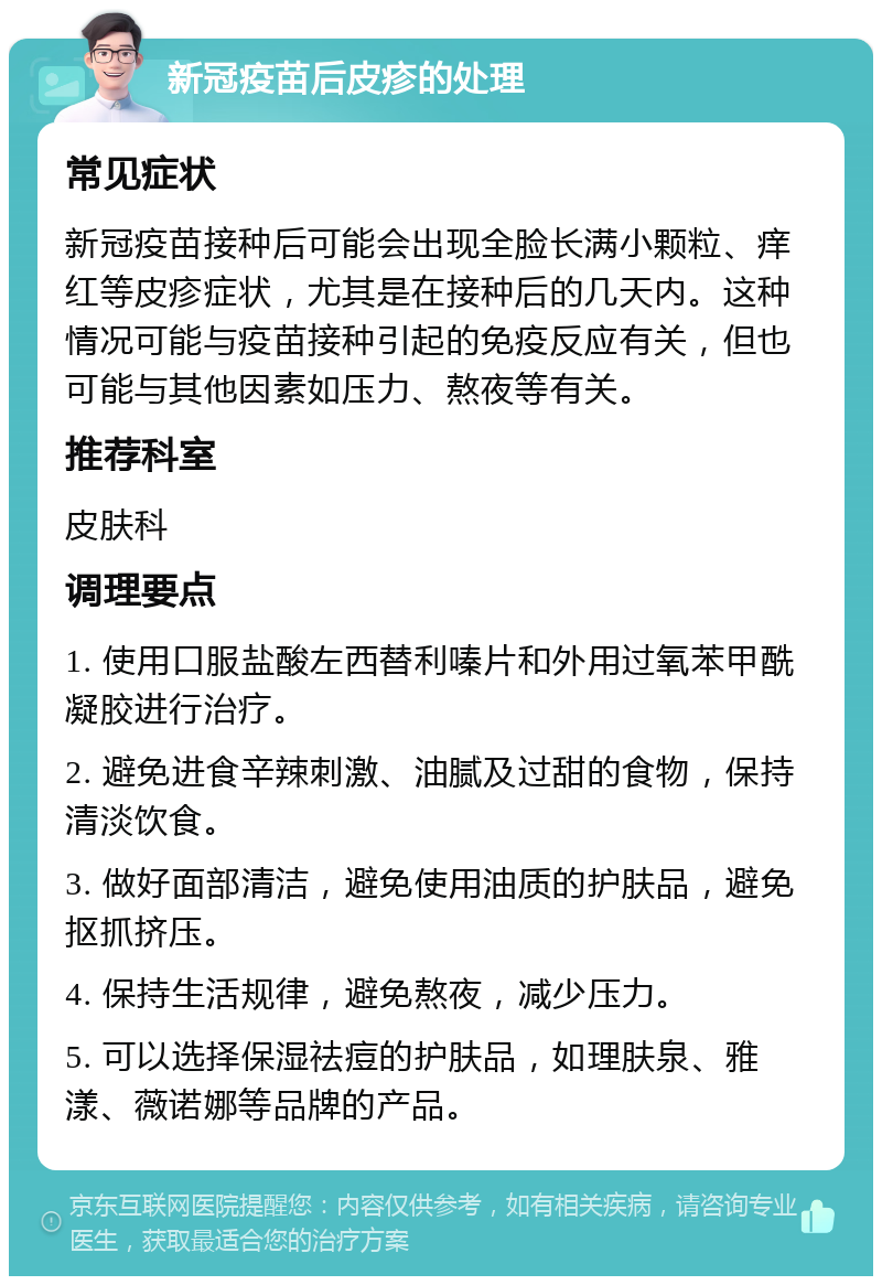 新冠疫苗后皮疹的处理 常见症状 新冠疫苗接种后可能会出现全脸长满小颗粒、痒红等皮疹症状，尤其是在接种后的几天内。这种情况可能与疫苗接种引起的免疫反应有关，但也可能与其他因素如压力、熬夜等有关。 推荐科室 皮肤科 调理要点 1. 使用口服盐酸左西替利嗪片和外用过氧苯甲酰凝胶进行治疗。 2. 避免进食辛辣刺激、油腻及过甜的食物，保持清淡饮食。 3. 做好面部清洁，避免使用油质的护肤品，避免抠抓挤压。 4. 保持生活规律，避免熬夜，减少压力。 5. 可以选择保湿祛痘的护肤品，如理肤泉、雅漾、薇诺娜等品牌的产品。