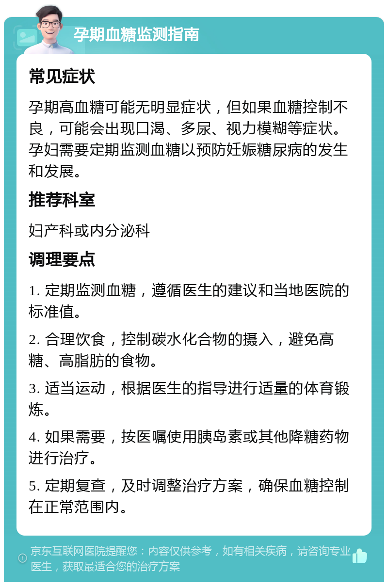 孕期血糖监测指南 常见症状 孕期高血糖可能无明显症状，但如果血糖控制不良，可能会出现口渴、多尿、视力模糊等症状。孕妇需要定期监测血糖以预防妊娠糖尿病的发生和发展。 推荐科室 妇产科或内分泌科 调理要点 1. 定期监测血糖，遵循医生的建议和当地医院的标准值。 2. 合理饮食，控制碳水化合物的摄入，避免高糖、高脂肪的食物。 3. 适当运动，根据医生的指导进行适量的体育锻炼。 4. 如果需要，按医嘱使用胰岛素或其他降糖药物进行治疗。 5. 定期复查，及时调整治疗方案，确保血糖控制在正常范围内。