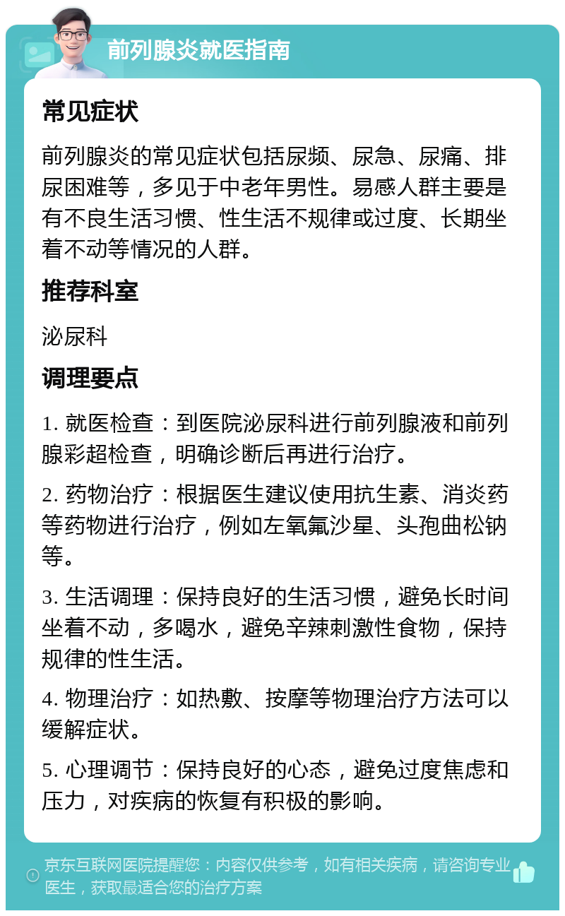 前列腺炎就医指南 常见症状 前列腺炎的常见症状包括尿频、尿急、尿痛、排尿困难等，多见于中老年男性。易感人群主要是有不良生活习惯、性生活不规律或过度、长期坐着不动等情况的人群。 推荐科室 泌尿科 调理要点 1. 就医检查：到医院泌尿科进行前列腺液和前列腺彩超检查，明确诊断后再进行治疗。 2. 药物治疗：根据医生建议使用抗生素、消炎药等药物进行治疗，例如左氧氟沙星、头孢曲松钠等。 3. 生活调理：保持良好的生活习惯，避免长时间坐着不动，多喝水，避免辛辣刺激性食物，保持规律的性生活。 4. 物理治疗：如热敷、按摩等物理治疗方法可以缓解症状。 5. 心理调节：保持良好的心态，避免过度焦虑和压力，对疾病的恢复有积极的影响。