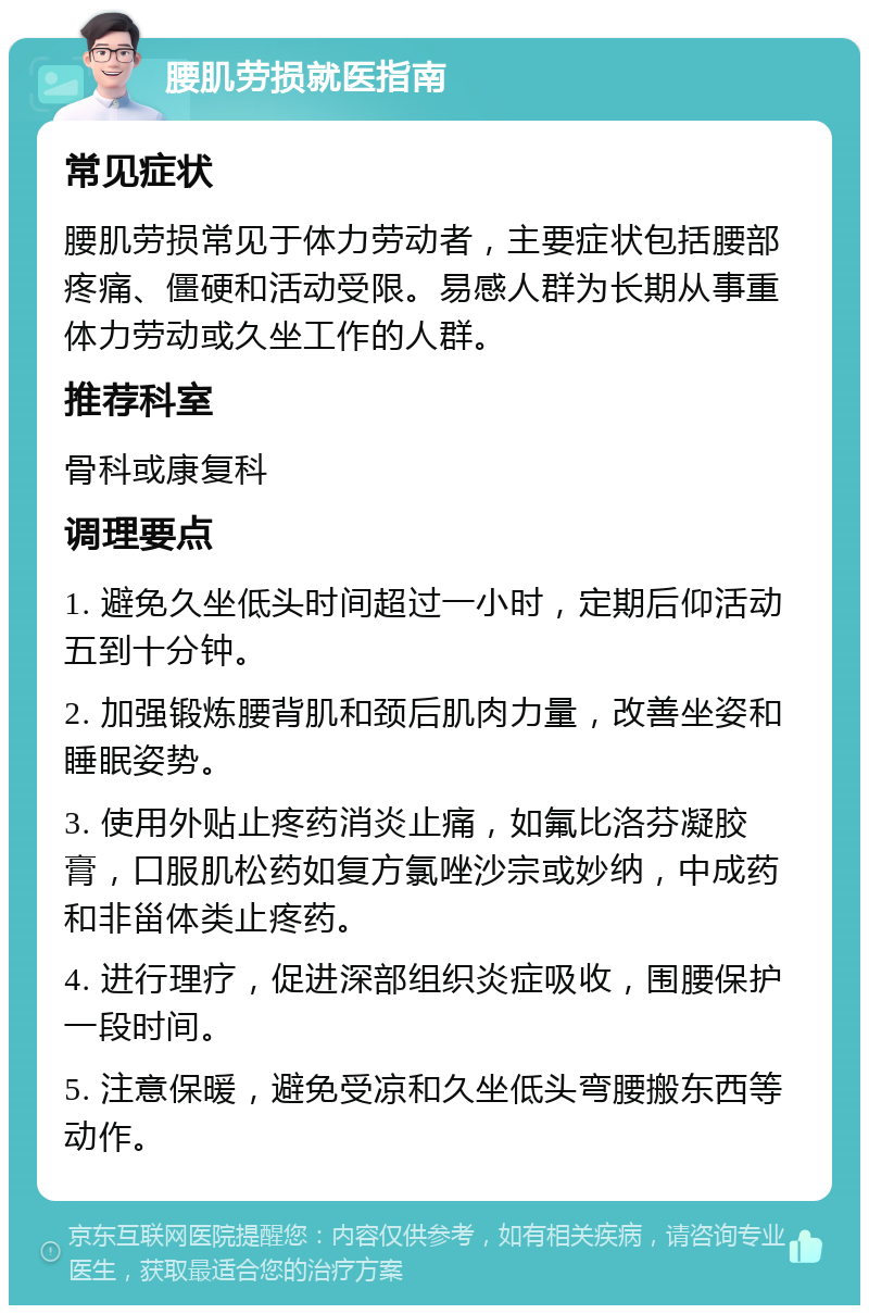 腰肌劳损就医指南 常见症状 腰肌劳损常见于体力劳动者，主要症状包括腰部疼痛、僵硬和活动受限。易感人群为长期从事重体力劳动或久坐工作的人群。 推荐科室 骨科或康复科 调理要点 1. 避免久坐低头时间超过一小时，定期后仰活动五到十分钟。 2. 加强锻炼腰背肌和颈后肌肉力量，改善坐姿和睡眠姿势。 3. 使用外贴止疼药消炎止痛，如氟比洛芬凝胶膏，口服肌松药如复方氯唑沙宗或妙纳，中成药和非甾体类止疼药。 4. 进行理疗，促进深部组织炎症吸收，围腰保护一段时间。 5. 注意保暖，避免受凉和久坐低头弯腰搬东西等动作。