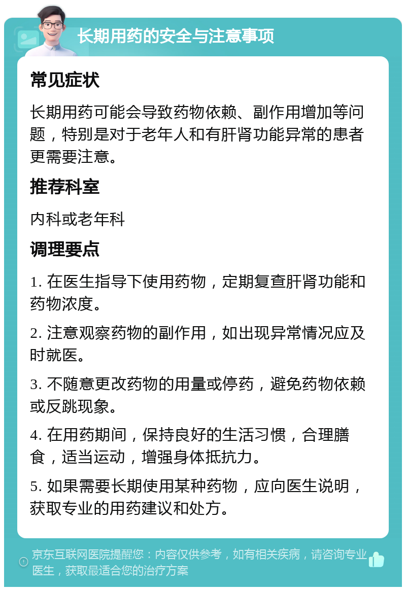 长期用药的安全与注意事项 常见症状 长期用药可能会导致药物依赖、副作用增加等问题，特别是对于老年人和有肝肾功能异常的患者更需要注意。 推荐科室 内科或老年科 调理要点 1. 在医生指导下使用药物，定期复查肝肾功能和药物浓度。 2. 注意观察药物的副作用，如出现异常情况应及时就医。 3. 不随意更改药物的用量或停药，避免药物依赖或反跳现象。 4. 在用药期间，保持良好的生活习惯，合理膳食，适当运动，增强身体抵抗力。 5. 如果需要长期使用某种药物，应向医生说明，获取专业的用药建议和处方。