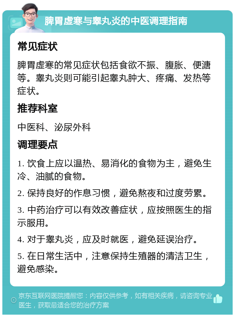 脾胃虚寒与睾丸炎的中医调理指南 常见症状 脾胃虚寒的常见症状包括食欲不振、腹胀、便溏等。睾丸炎则可能引起睾丸肿大、疼痛、发热等症状。 推荐科室 中医科、泌尿外科 调理要点 1. 饮食上应以温热、易消化的食物为主，避免生冷、油腻的食物。 2. 保持良好的作息习惯，避免熬夜和过度劳累。 3. 中药治疗可以有效改善症状，应按照医生的指示服用。 4. 对于睾丸炎，应及时就医，避免延误治疗。 5. 在日常生活中，注意保持生殖器的清洁卫生，避免感染。