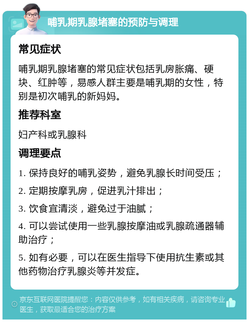 哺乳期乳腺堵塞的预防与调理 常见症状 哺乳期乳腺堵塞的常见症状包括乳房胀痛、硬块、红肿等，易感人群主要是哺乳期的女性，特别是初次哺乳的新妈妈。 推荐科室 妇产科或乳腺科 调理要点 1. 保持良好的哺乳姿势，避免乳腺长时间受压； 2. 定期按摩乳房，促进乳汁排出； 3. 饮食宜清淡，避免过于油腻； 4. 可以尝试使用一些乳腺按摩油或乳腺疏通器辅助治疗； 5. 如有必要，可以在医生指导下使用抗生素或其他药物治疗乳腺炎等并发症。