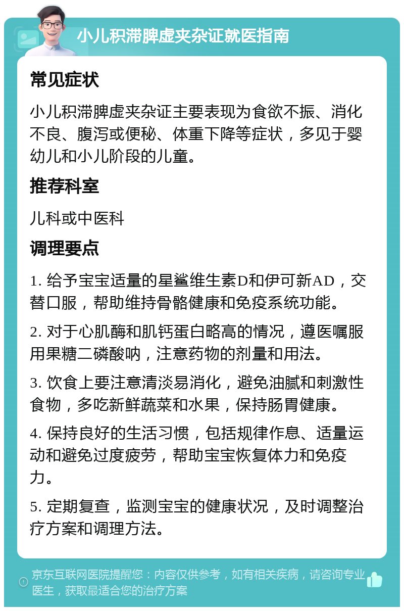 小儿积滞脾虚夹杂证就医指南 常见症状 小儿积滞脾虚夹杂证主要表现为食欲不振、消化不良、腹泻或便秘、体重下降等症状，多见于婴幼儿和小儿阶段的儿童。 推荐科室 儿科或中医科 调理要点 1. 给予宝宝适量的星鲨维生素D和伊可新AD，交替口服，帮助维持骨骼健康和免疫系统功能。 2. 对于心肌酶和肌钙蛋白略高的情况，遵医嘱服用果糖二磷酸呐，注意药物的剂量和用法。 3. 饮食上要注意清淡易消化，避免油腻和刺激性食物，多吃新鲜蔬菜和水果，保持肠胃健康。 4. 保持良好的生活习惯，包括规律作息、适量运动和避免过度疲劳，帮助宝宝恢复体力和免疫力。 5. 定期复查，监测宝宝的健康状况，及时调整治疗方案和调理方法。