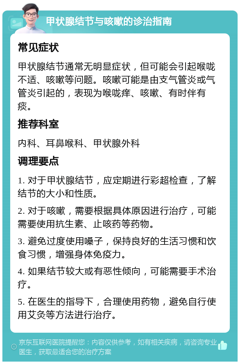 甲状腺结节与咳嗽的诊治指南 常见症状 甲状腺结节通常无明显症状，但可能会引起喉咙不适、咳嗽等问题。咳嗽可能是由支气管炎或气管炎引起的，表现为喉咙痒、咳嗽、有时伴有痰。 推荐科室 内科、耳鼻喉科、甲状腺外科 调理要点 1. 对于甲状腺结节，应定期进行彩超检查，了解结节的大小和性质。 2. 对于咳嗽，需要根据具体原因进行治疗，可能需要使用抗生素、止咳药等药物。 3. 避免过度使用嗓子，保持良好的生活习惯和饮食习惯，增强身体免疫力。 4. 如果结节较大或有恶性倾向，可能需要手术治疗。 5. 在医生的指导下，合理使用药物，避免自行使用艾灸等方法进行治疗。