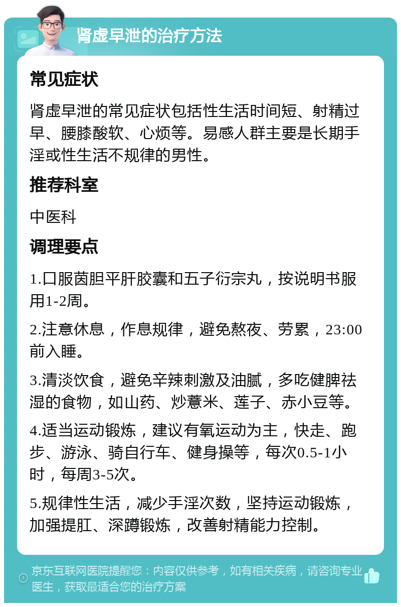 肾虚早泄的治疗方法 常见症状 肾虚早泄的常见症状包括性生活时间短、射精过早、腰膝酸软、心烦等。易感人群主要是长期手淫或性生活不规律的男性。 推荐科室 中医科 调理要点 1.口服茵胆平肝胶囊和五子衍宗丸，按说明书服用1-2周。 2.注意休息，作息规律，避免熬夜、劳累，23:00前入睡。 3.清淡饮食，避免辛辣刺激及油腻，多吃健脾祛湿的食物，如山药、炒薏米、莲子、赤小豆等。 4.适当运动锻炼，建议有氧运动为主，快走、跑步、游泳、骑自行车、健身操等，每次0.5-1小时，每周3-5次。 5.规律性生活，减少手淫次数，坚持运动锻炼，加强提肛、深蹲锻炼，改善射精能力控制。