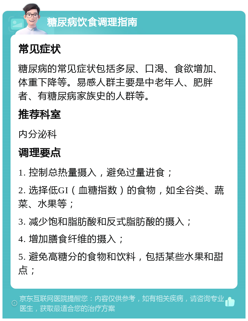 糖尿病饮食调理指南 常见症状 糖尿病的常见症状包括多尿、口渴、食欲增加、体重下降等。易感人群主要是中老年人、肥胖者、有糖尿病家族史的人群等。 推荐科室 内分泌科 调理要点 1. 控制总热量摄入，避免过量进食； 2. 选择低GI（血糖指数）的食物，如全谷类、蔬菜、水果等； 3. 减少饱和脂肪酸和反式脂肪酸的摄入； 4. 增加膳食纤维的摄入； 5. 避免高糖分的食物和饮料，包括某些水果和甜点；