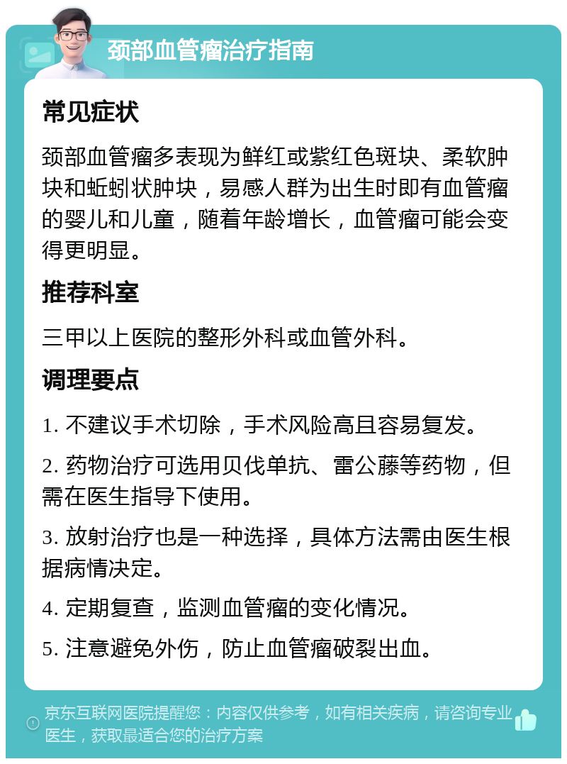 颈部血管瘤治疗指南 常见症状 颈部血管瘤多表现为鲜红或紫红色斑块、柔软肿块和蚯蚓状肿块，易感人群为出生时即有血管瘤的婴儿和儿童，随着年龄增长，血管瘤可能会变得更明显。 推荐科室 三甲以上医院的整形外科或血管外科。 调理要点 1. 不建议手术切除，手术风险高且容易复发。 2. 药物治疗可选用贝伐单抗、雷公藤等药物，但需在医生指导下使用。 3. 放射治疗也是一种选择，具体方法需由医生根据病情决定。 4. 定期复查，监测血管瘤的变化情况。 5. 注意避免外伤，防止血管瘤破裂出血。