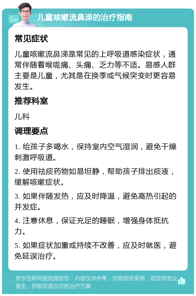 儿童咳嗽流鼻涕的治疗指南 常见症状 儿童咳嗽流鼻涕是常见的上呼吸道感染症状，通常伴随着喉咙痛、头痛、乏力等不适。易感人群主要是儿童，尤其是在换季或气候突变时更容易发生。 推荐科室 儿科 调理要点 1. 给孩子多喝水，保持室内空气湿润，避免干燥刺激呼吸道。 2. 使用祛痰药物如易坦静，帮助孩子排出痰液，缓解咳嗽症状。 3. 如果伴随发热，应及时降温，避免高热引起的并发症。 4. 注意休息，保证充足的睡眠，增强身体抵抗力。 5. 如果症状加重或持续不改善，应及时就医，避免延误治疗。