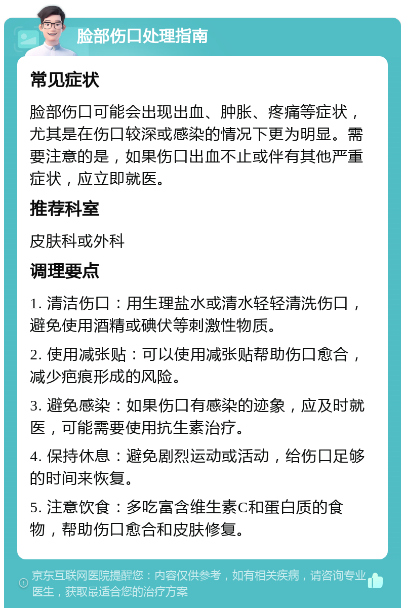 脸部伤口处理指南 常见症状 脸部伤口可能会出现出血、肿胀、疼痛等症状，尤其是在伤口较深或感染的情况下更为明显。需要注意的是，如果伤口出血不止或伴有其他严重症状，应立即就医。 推荐科室 皮肤科或外科 调理要点 1. 清洁伤口：用生理盐水或清水轻轻清洗伤口，避免使用酒精或碘伏等刺激性物质。 2. 使用减张贴：可以使用减张贴帮助伤口愈合，减少疤痕形成的风险。 3. 避免感染：如果伤口有感染的迹象，应及时就医，可能需要使用抗生素治疗。 4. 保持休息：避免剧烈运动或活动，给伤口足够的时间来恢复。 5. 注意饮食：多吃富含维生素C和蛋白质的食物，帮助伤口愈合和皮肤修复。