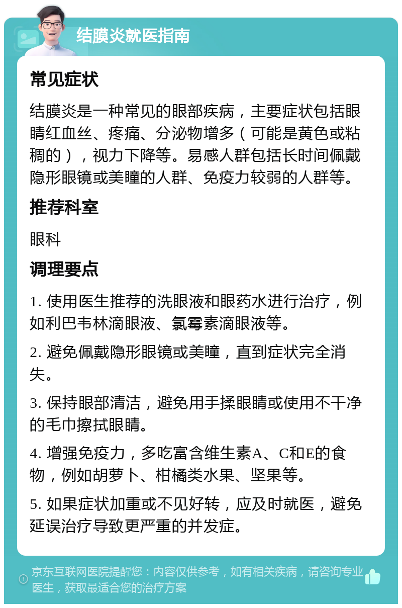 结膜炎就医指南 常见症状 结膜炎是一种常见的眼部疾病，主要症状包括眼睛红血丝、疼痛、分泌物增多（可能是黄色或粘稠的），视力下降等。易感人群包括长时间佩戴隐形眼镜或美瞳的人群、免疫力较弱的人群等。 推荐科室 眼科 调理要点 1. 使用医生推荐的洗眼液和眼药水进行治疗，例如利巴韦林滴眼液、氯霉素滴眼液等。 2. 避免佩戴隐形眼镜或美瞳，直到症状完全消失。 3. 保持眼部清洁，避免用手揉眼睛或使用不干净的毛巾擦拭眼睛。 4. 增强免疫力，多吃富含维生素A、C和E的食物，例如胡萝卜、柑橘类水果、坚果等。 5. 如果症状加重或不见好转，应及时就医，避免延误治疗导致更严重的并发症。