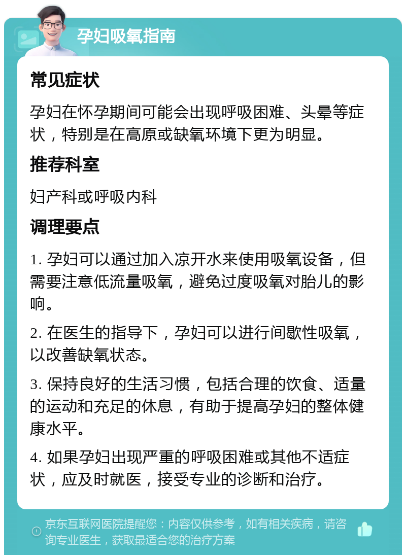 孕妇吸氧指南 常见症状 孕妇在怀孕期间可能会出现呼吸困难、头晕等症状，特别是在高原或缺氧环境下更为明显。 推荐科室 妇产科或呼吸内科 调理要点 1. 孕妇可以通过加入凉开水来使用吸氧设备，但需要注意低流量吸氧，避免过度吸氧对胎儿的影响。 2. 在医生的指导下，孕妇可以进行间歇性吸氧，以改善缺氧状态。 3. 保持良好的生活习惯，包括合理的饮食、适量的运动和充足的休息，有助于提高孕妇的整体健康水平。 4. 如果孕妇出现严重的呼吸困难或其他不适症状，应及时就医，接受专业的诊断和治疗。