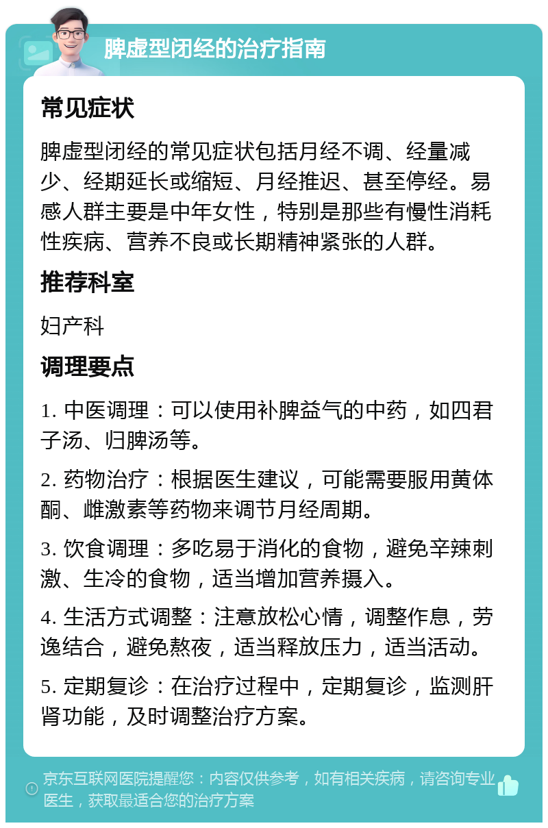 脾虚型闭经的治疗指南 常见症状 脾虚型闭经的常见症状包括月经不调、经量减少、经期延长或缩短、月经推迟、甚至停经。易感人群主要是中年女性，特别是那些有慢性消耗性疾病、营养不良或长期精神紧张的人群。 推荐科室 妇产科 调理要点 1. 中医调理：可以使用补脾益气的中药，如四君子汤、归脾汤等。 2. 药物治疗：根据医生建议，可能需要服用黄体酮、雌激素等药物来调节月经周期。 3. 饮食调理：多吃易于消化的食物，避免辛辣刺激、生冷的食物，适当增加营养摄入。 4. 生活方式调整：注意放松心情，调整作息，劳逸结合，避免熬夜，适当释放压力，适当活动。 5. 定期复诊：在治疗过程中，定期复诊，监测肝肾功能，及时调整治疗方案。