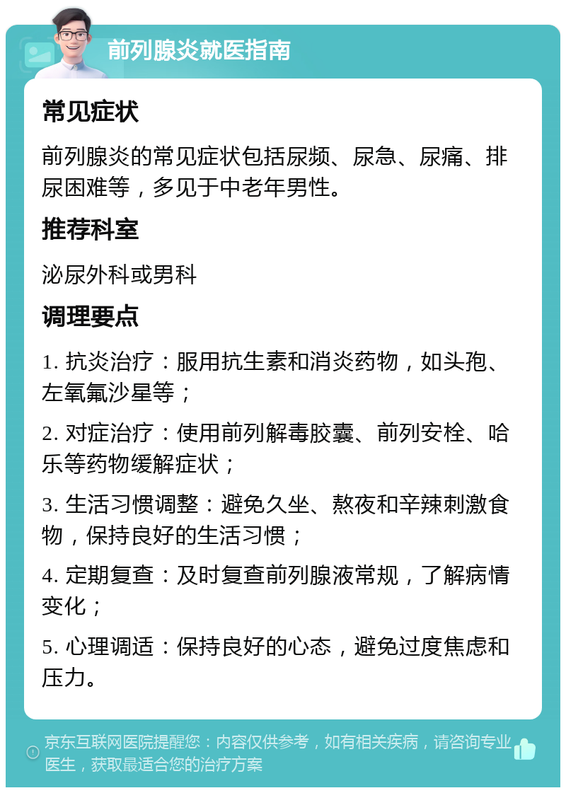 前列腺炎就医指南 常见症状 前列腺炎的常见症状包括尿频、尿急、尿痛、排尿困难等，多见于中老年男性。 推荐科室 泌尿外科或男科 调理要点 1. 抗炎治疗：服用抗生素和消炎药物，如头孢、左氧氟沙星等； 2. 对症治疗：使用前列解毒胶囊、前列安栓、哈乐等药物缓解症状； 3. 生活习惯调整：避免久坐、熬夜和辛辣刺激食物，保持良好的生活习惯； 4. 定期复查：及时复查前列腺液常规，了解病情变化； 5. 心理调适：保持良好的心态，避免过度焦虑和压力。