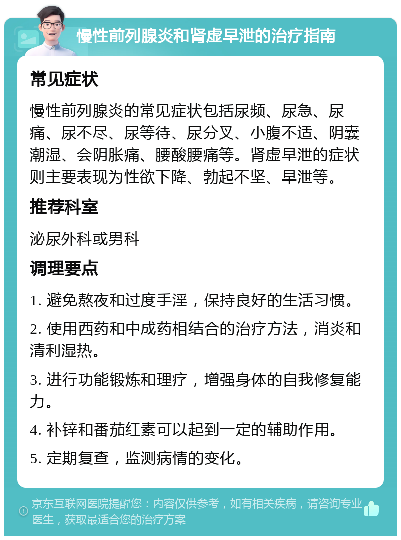 慢性前列腺炎和肾虚早泄的治疗指南 常见症状 慢性前列腺炎的常见症状包括尿频、尿急、尿痛、尿不尽、尿等待、尿分叉、小腹不适、阴囊潮湿、会阴胀痛、腰酸腰痛等。肾虚早泄的症状则主要表现为性欲下降、勃起不坚、早泄等。 推荐科室 泌尿外科或男科 调理要点 1. 避免熬夜和过度手淫，保持良好的生活习惯。 2. 使用西药和中成药相结合的治疗方法，消炎和清利湿热。 3. 进行功能锻炼和理疗，增强身体的自我修复能力。 4. 补锌和番茄红素可以起到一定的辅助作用。 5. 定期复查，监测病情的变化。