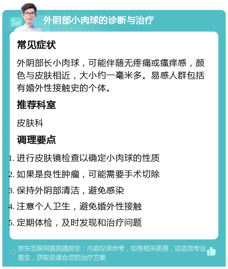 外阴部小肉球的诊断与治疗 常见症状 外阴部长小肉球，可能伴随无疼痛或瘙痒感，颜色与皮肤相近，大小约一毫米多。易感人群包括有婚外性接触史的个体。 推荐科室 皮肤科 调理要点 进行皮肤镜检查以确定小肉球的性质 如果是良性肿瘤，可能需要手术切除 保持外阴部清洁，避免感染 注意个人卫生，避免婚外性接触 定期体检，及时发现和治疗问题