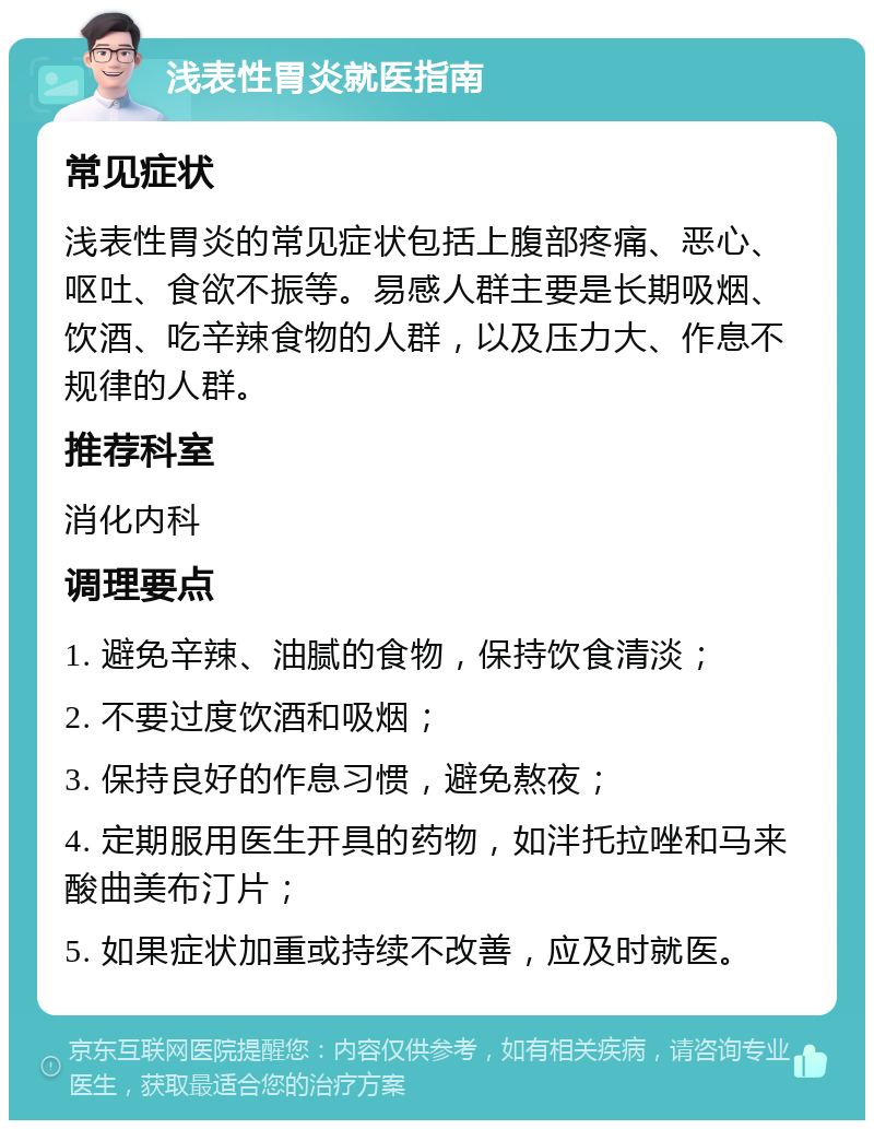 浅表性胃炎就医指南 常见症状 浅表性胃炎的常见症状包括上腹部疼痛、恶心、呕吐、食欲不振等。易感人群主要是长期吸烟、饮酒、吃辛辣食物的人群，以及压力大、作息不规律的人群。 推荐科室 消化内科 调理要点 1. 避免辛辣、油腻的食物，保持饮食清淡； 2. 不要过度饮酒和吸烟； 3. 保持良好的作息习惯，避免熬夜； 4. 定期服用医生开具的药物，如泮托拉唑和马来酸曲美布汀片； 5. 如果症状加重或持续不改善，应及时就医。