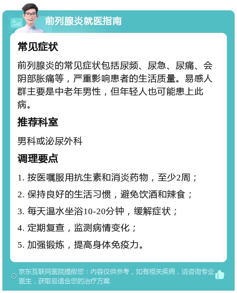 前列腺炎就医指南 常见症状 前列腺炎的常见症状包括尿频、尿急、尿痛、会阴部胀痛等，严重影响患者的生活质量。易感人群主要是中老年男性，但年轻人也可能患上此病。 推荐科室 男科或泌尿外科 调理要点 1. 按医嘱服用抗生素和消炎药物，至少2周； 2. 保持良好的生活习惯，避免饮酒和辣食； 3. 每天温水坐浴10-20分钟，缓解症状； 4. 定期复查，监测病情变化； 5. 加强锻炼，提高身体免疫力。