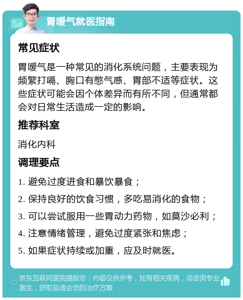 胃嗳气就医指南 常见症状 胃嗳气是一种常见的消化系统问题，主要表现为频繁打嗝、胸口有憋气感、胃部不适等症状。这些症状可能会因个体差异而有所不同，但通常都会对日常生活造成一定的影响。 推荐科室 消化内科 调理要点 1. 避免过度进食和暴饮暴食； 2. 保持良好的饮食习惯，多吃易消化的食物； 3. 可以尝试服用一些胃动力药物，如莫沙必利； 4. 注意情绪管理，避免过度紧张和焦虑； 5. 如果症状持续或加重，应及时就医。