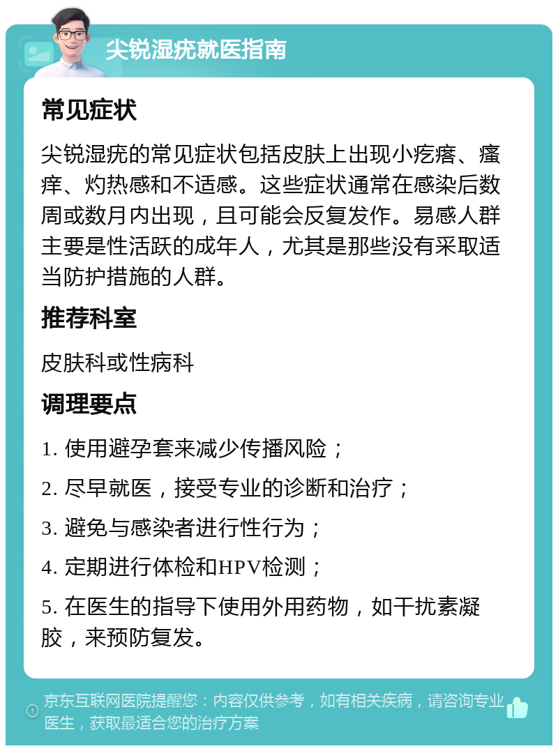 尖锐湿疣就医指南 常见症状 尖锐湿疣的常见症状包括皮肤上出现小疙瘩、瘙痒、灼热感和不适感。这些症状通常在感染后数周或数月内出现，且可能会反复发作。易感人群主要是性活跃的成年人，尤其是那些没有采取适当防护措施的人群。 推荐科室 皮肤科或性病科 调理要点 1. 使用避孕套来减少传播风险； 2. 尽早就医，接受专业的诊断和治疗； 3. 避免与感染者进行性行为； 4. 定期进行体检和HPV检测； 5. 在医生的指导下使用外用药物，如干扰素凝胶，来预防复发。