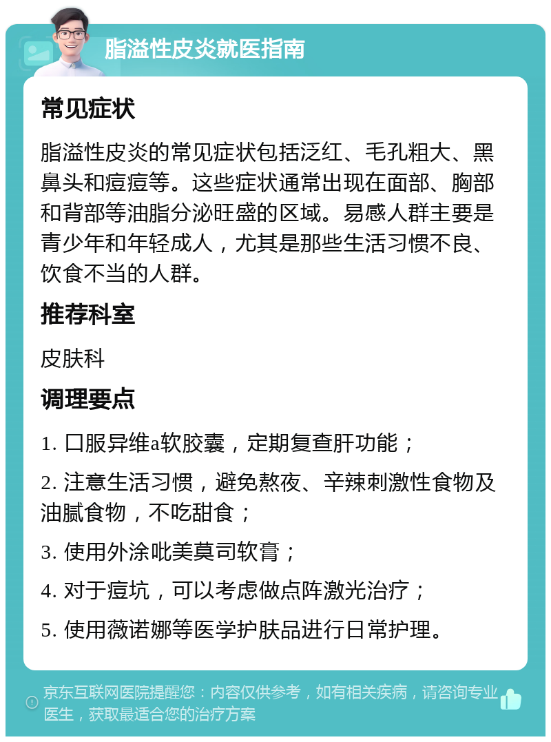 脂溢性皮炎就医指南 常见症状 脂溢性皮炎的常见症状包括泛红、毛孔粗大、黑鼻头和痘痘等。这些症状通常出现在面部、胸部和背部等油脂分泌旺盛的区域。易感人群主要是青少年和年轻成人，尤其是那些生活习惯不良、饮食不当的人群。 推荐科室 皮肤科 调理要点 1. 口服异维a软胶囊，定期复查肝功能； 2. 注意生活习惯，避免熬夜、辛辣刺激性食物及油腻食物，不吃甜食； 3. 使用外涂吡美莫司软膏； 4. 对于痘坑，可以考虑做点阵激光治疗； 5. 使用薇诺娜等医学护肤品进行日常护理。