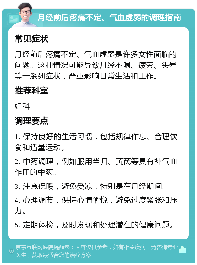 月经前后疼痛不定、气血虚弱的调理指南 常见症状 月经前后疼痛不定、气血虚弱是许多女性面临的问题。这种情况可能导致月经不调、疲劳、头晕等一系列症状，严重影响日常生活和工作。 推荐科室 妇科 调理要点 1. 保持良好的生活习惯，包括规律作息、合理饮食和适量运动。 2. 中药调理，例如服用当归、黄芪等具有补气血作用的中药。 3. 注意保暖，避免受凉，特别是在月经期间。 4. 心理调节，保持心情愉悦，避免过度紧张和压力。 5. 定期体检，及时发现和处理潜在的健康问题。