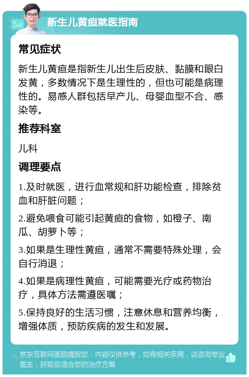 新生儿黄疸就医指南 常见症状 新生儿黄疸是指新生儿出生后皮肤、黏膜和眼白发黄，多数情况下是生理性的，但也可能是病理性的。易感人群包括早产儿、母婴血型不合、感染等。 推荐科室 儿科 调理要点 1.及时就医，进行血常规和肝功能检查，排除贫血和肝脏问题； 2.避免喂食可能引起黄疸的食物，如橙子、南瓜、胡萝卜等； 3.如果是生理性黄疸，通常不需要特殊处理，会自行消退； 4.如果是病理性黄疸，可能需要光疗或药物治疗，具体方法需遵医嘱； 5.保持良好的生活习惯，注意休息和营养均衡，增强体质，预防疾病的发生和发展。