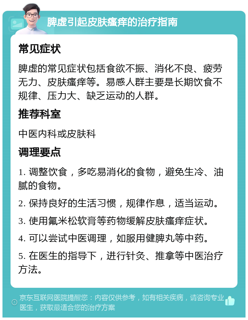 脾虚引起皮肤瘙痒的治疗指南 常见症状 脾虚的常见症状包括食欲不振、消化不良、疲劳无力、皮肤瘙痒等。易感人群主要是长期饮食不规律、压力大、缺乏运动的人群。 推荐科室 中医内科或皮肤科 调理要点 1. 调整饮食，多吃易消化的食物，避免生冷、油腻的食物。 2. 保持良好的生活习惯，规律作息，适当运动。 3. 使用氟米松软膏等药物缓解皮肤瘙痒症状。 4. 可以尝试中医调理，如服用健脾丸等中药。 5. 在医生的指导下，进行针灸、推拿等中医治疗方法。