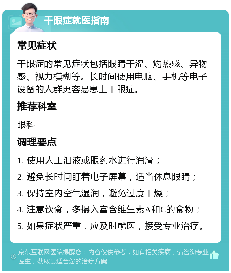 干眼症就医指南 常见症状 干眼症的常见症状包括眼睛干涩、灼热感、异物感、视力模糊等。长时间使用电脑、手机等电子设备的人群更容易患上干眼症。 推荐科室 眼科 调理要点 1. 使用人工泪液或眼药水进行润滑； 2. 避免长时间盯着电子屏幕，适当休息眼睛； 3. 保持室内空气湿润，避免过度干燥； 4. 注意饮食，多摄入富含维生素A和C的食物； 5. 如果症状严重，应及时就医，接受专业治疗。