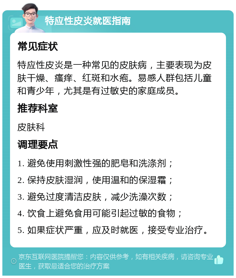 特应性皮炎就医指南 常见症状 特应性皮炎是一种常见的皮肤病，主要表现为皮肤干燥、瘙痒、红斑和水疱。易感人群包括儿童和青少年，尤其是有过敏史的家庭成员。 推荐科室 皮肤科 调理要点 1. 避免使用刺激性强的肥皂和洗涤剂； 2. 保持皮肤湿润，使用温和的保湿霜； 3. 避免过度清洁皮肤，减少洗澡次数； 4. 饮食上避免食用可能引起过敏的食物； 5. 如果症状严重，应及时就医，接受专业治疗。