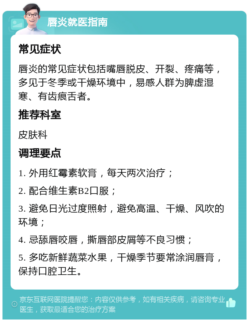 唇炎就医指南 常见症状 唇炎的常见症状包括嘴唇脱皮、开裂、疼痛等，多见于冬季或干燥环境中，易感人群为脾虚湿寒、有齿痕舌者。 推荐科室 皮肤科 调理要点 1. 外用红霉素软膏，每天两次治疗； 2. 配合维生素B2口服； 3. 避免日光过度照射，避免高温、干燥、风吹的环境； 4. 忌舔唇咬唇，撕唇部皮屑等不良习惯； 5. 多吃新鲜蔬菜水果，干燥季节要常涂润唇膏，保持口腔卫生。