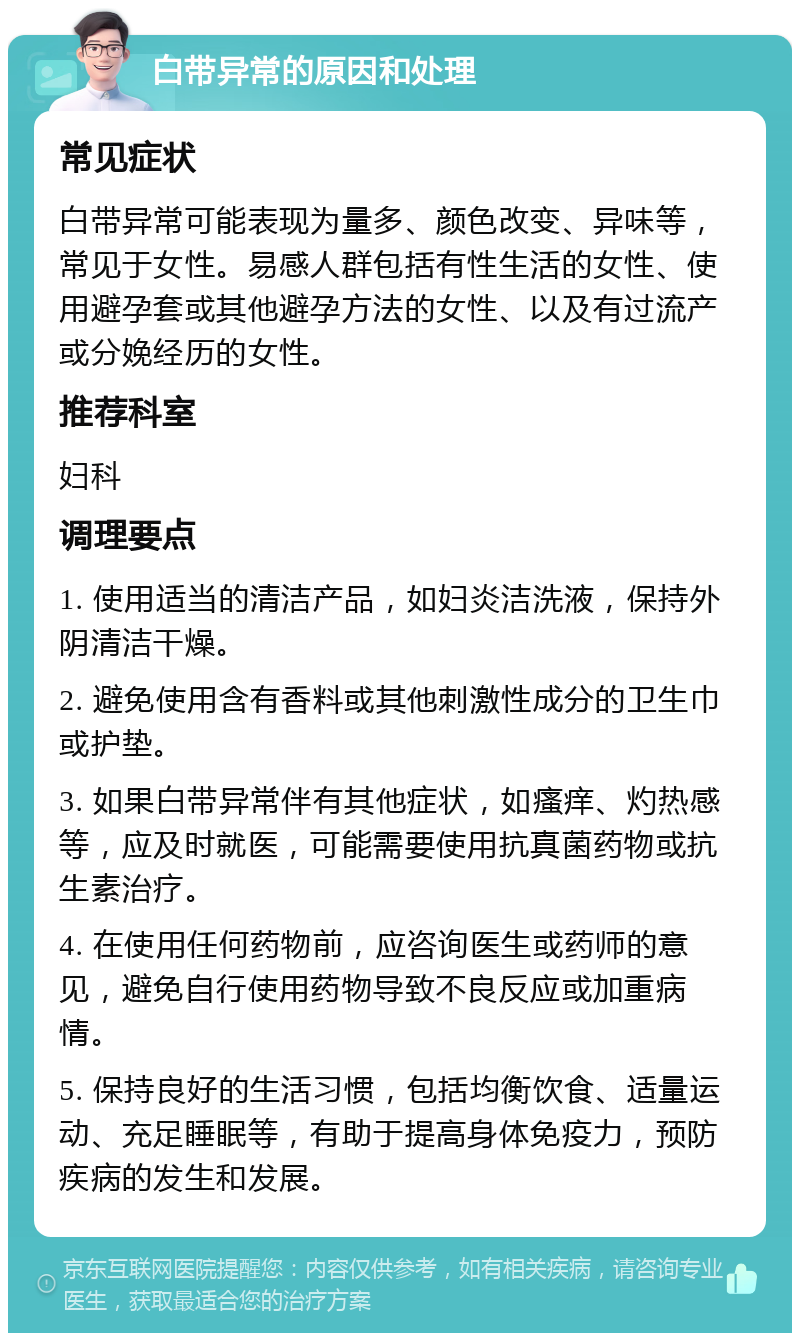 白带异常的原因和处理 常见症状 白带异常可能表现为量多、颜色改变、异味等，常见于女性。易感人群包括有性生活的女性、使用避孕套或其他避孕方法的女性、以及有过流产或分娩经历的女性。 推荐科室 妇科 调理要点 1. 使用适当的清洁产品，如妇炎洁洗液，保持外阴清洁干燥。 2. 避免使用含有香料或其他刺激性成分的卫生巾或护垫。 3. 如果白带异常伴有其他症状，如瘙痒、灼热感等，应及时就医，可能需要使用抗真菌药物或抗生素治疗。 4. 在使用任何药物前，应咨询医生或药师的意见，避免自行使用药物导致不良反应或加重病情。 5. 保持良好的生活习惯，包括均衡饮食、适量运动、充足睡眠等，有助于提高身体免疫力，预防疾病的发生和发展。