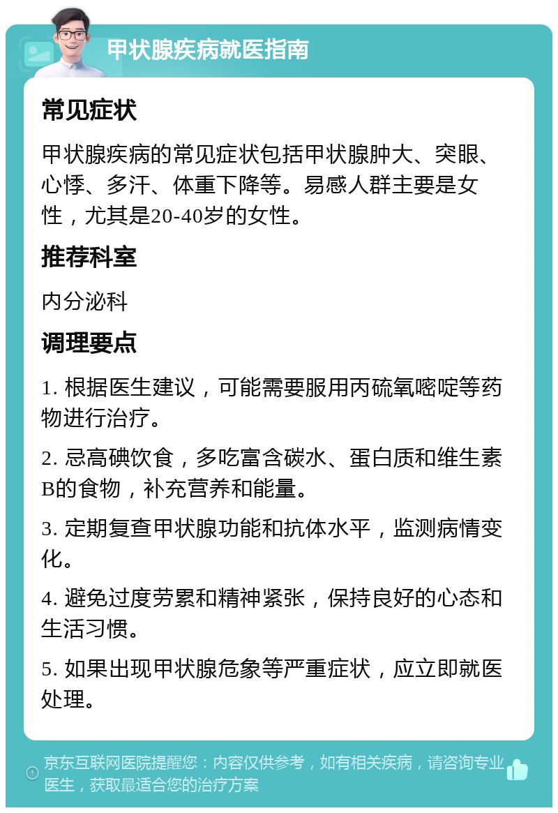 甲状腺疾病就医指南 常见症状 甲状腺疾病的常见症状包括甲状腺肿大、突眼、心悸、多汗、体重下降等。易感人群主要是女性，尤其是20-40岁的女性。 推荐科室 内分泌科 调理要点 1. 根据医生建议，可能需要服用丙硫氧嘧啶等药物进行治疗。 2. 忌高碘饮食，多吃富含碳水、蛋白质和维生素B的食物，补充营养和能量。 3. 定期复查甲状腺功能和抗体水平，监测病情变化。 4. 避免过度劳累和精神紧张，保持良好的心态和生活习惯。 5. 如果出现甲状腺危象等严重症状，应立即就医处理。