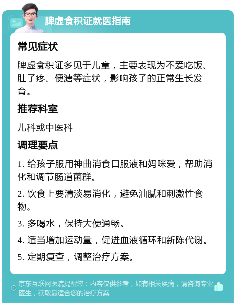 脾虚食积证就医指南 常见症状 脾虚食积证多见于儿童，主要表现为不爱吃饭、肚子疼、便溏等症状，影响孩子的正常生长发育。 推荐科室 儿科或中医科 调理要点 1. 给孩子服用神曲消食口服液和妈咪爱，帮助消化和调节肠道菌群。 2. 饮食上要清淡易消化，避免油腻和刺激性食物。 3. 多喝水，保持大便通畅。 4. 适当增加运动量，促进血液循环和新陈代谢。 5. 定期复查，调整治疗方案。