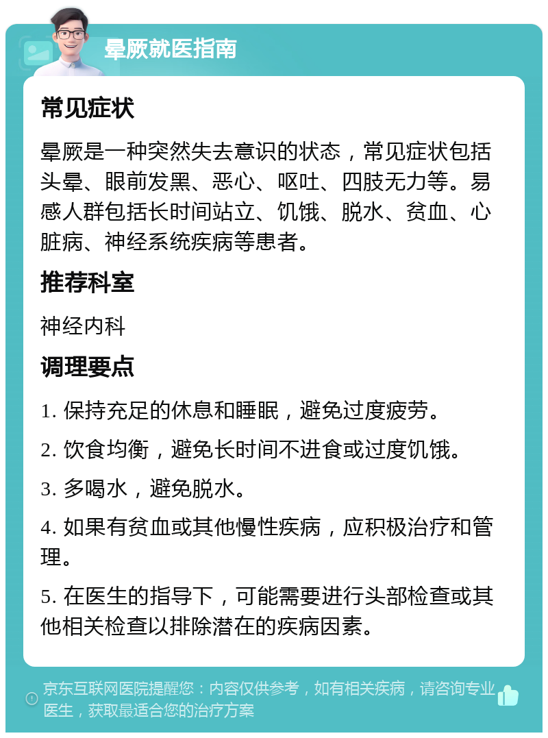 晕厥就医指南 常见症状 晕厥是一种突然失去意识的状态，常见症状包括头晕、眼前发黑、恶心、呕吐、四肢无力等。易感人群包括长时间站立、饥饿、脱水、贫血、心脏病、神经系统疾病等患者。 推荐科室 神经内科 调理要点 1. 保持充足的休息和睡眠，避免过度疲劳。 2. 饮食均衡，避免长时间不进食或过度饥饿。 3. 多喝水，避免脱水。 4. 如果有贫血或其他慢性疾病，应积极治疗和管理。 5. 在医生的指导下，可能需要进行头部检查或其他相关检查以排除潜在的疾病因素。