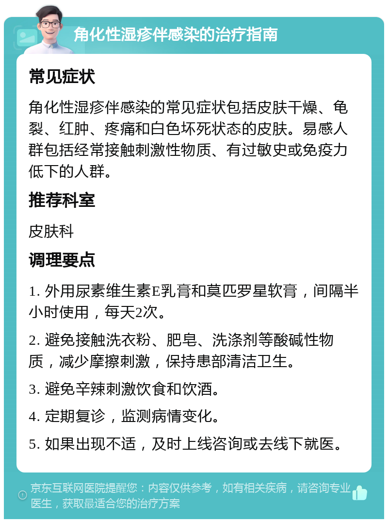 角化性湿疹伴感染的治疗指南 常见症状 角化性湿疹伴感染的常见症状包括皮肤干燥、龟裂、红肿、疼痛和白色坏死状态的皮肤。易感人群包括经常接触刺激性物质、有过敏史或免疫力低下的人群。 推荐科室 皮肤科 调理要点 1. 外用尿素维生素E乳膏和莫匹罗星软膏，间隔半小时使用，每天2次。 2. 避免接触洗衣粉、肥皂、洗涤剂等酸碱性物质，减少摩擦刺激，保持患部清洁卫生。 3. 避免辛辣刺激饮食和饮酒。 4. 定期复诊，监测病情变化。 5. 如果出现不适，及时上线咨询或去线下就医。