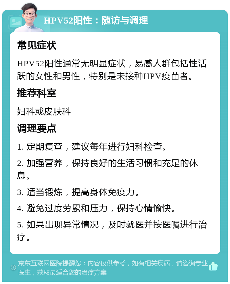 HPV52阳性：随访与调理 常见症状 HPV52阳性通常无明显症状，易感人群包括性活跃的女性和男性，特别是未接种HPV疫苗者。 推荐科室 妇科或皮肤科 调理要点 1. 定期复查，建议每年进行妇科检查。 2. 加强营养，保持良好的生活习惯和充足的休息。 3. 适当锻炼，提高身体免疫力。 4. 避免过度劳累和压力，保持心情愉快。 5. 如果出现异常情况，及时就医并按医嘱进行治疗。