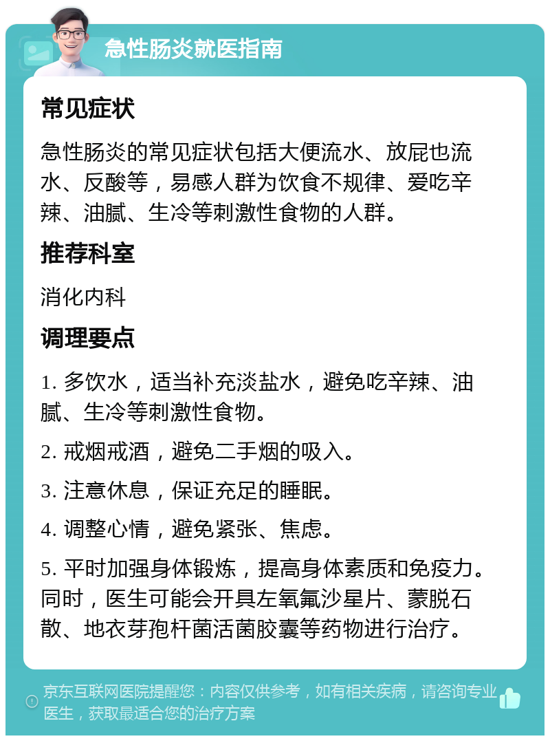 急性肠炎就医指南 常见症状 急性肠炎的常见症状包括大便流水、放屁也流水、反酸等，易感人群为饮食不规律、爱吃辛辣、油腻、生冷等刺激性食物的人群。 推荐科室 消化内科 调理要点 1. 多饮水，适当补充淡盐水，避免吃辛辣、油腻、生冷等刺激性食物。 2. 戒烟戒酒，避免二手烟的吸入。 3. 注意休息，保证充足的睡眠。 4. 调整心情，避免紧张、焦虑。 5. 平时加强身体锻炼，提高身体素质和免疫力。同时，医生可能会开具左氧氟沙星片、蒙脱石散、地衣芽孢杆菌活菌胶囊等药物进行治疗。