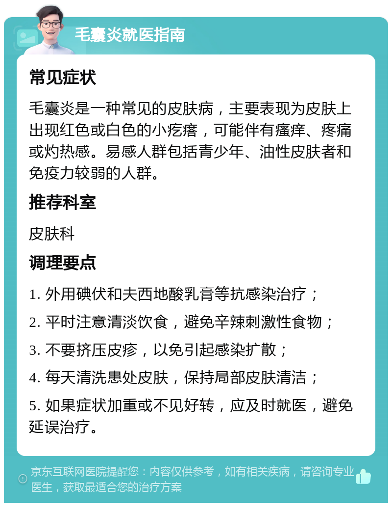 毛囊炎就医指南 常见症状 毛囊炎是一种常见的皮肤病，主要表现为皮肤上出现红色或白色的小疙瘩，可能伴有瘙痒、疼痛或灼热感。易感人群包括青少年、油性皮肤者和免疫力较弱的人群。 推荐科室 皮肤科 调理要点 1. 外用碘伏和夫西地酸乳膏等抗感染治疗； 2. 平时注意清淡饮食，避免辛辣刺激性食物； 3. 不要挤压皮疹，以免引起感染扩散； 4. 每天清洗患处皮肤，保持局部皮肤清洁； 5. 如果症状加重或不见好转，应及时就医，避免延误治疗。