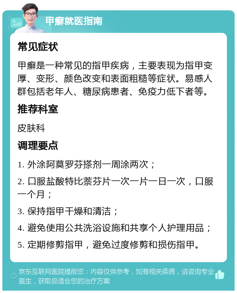 甲癣就医指南 常见症状 甲癣是一种常见的指甲疾病，主要表现为指甲变厚、变形、颜色改变和表面粗糙等症状。易感人群包括老年人、糖尿病患者、免疫力低下者等。 推荐科室 皮肤科 调理要点 1. 外涂阿莫罗芬搽剂一周涂两次； 2. 口服盐酸特比萘芬片一次一片一日一次，口服一个月； 3. 保持指甲干燥和清洁； 4. 避免使用公共洗浴设施和共享个人护理用品； 5. 定期修剪指甲，避免过度修剪和损伤指甲。