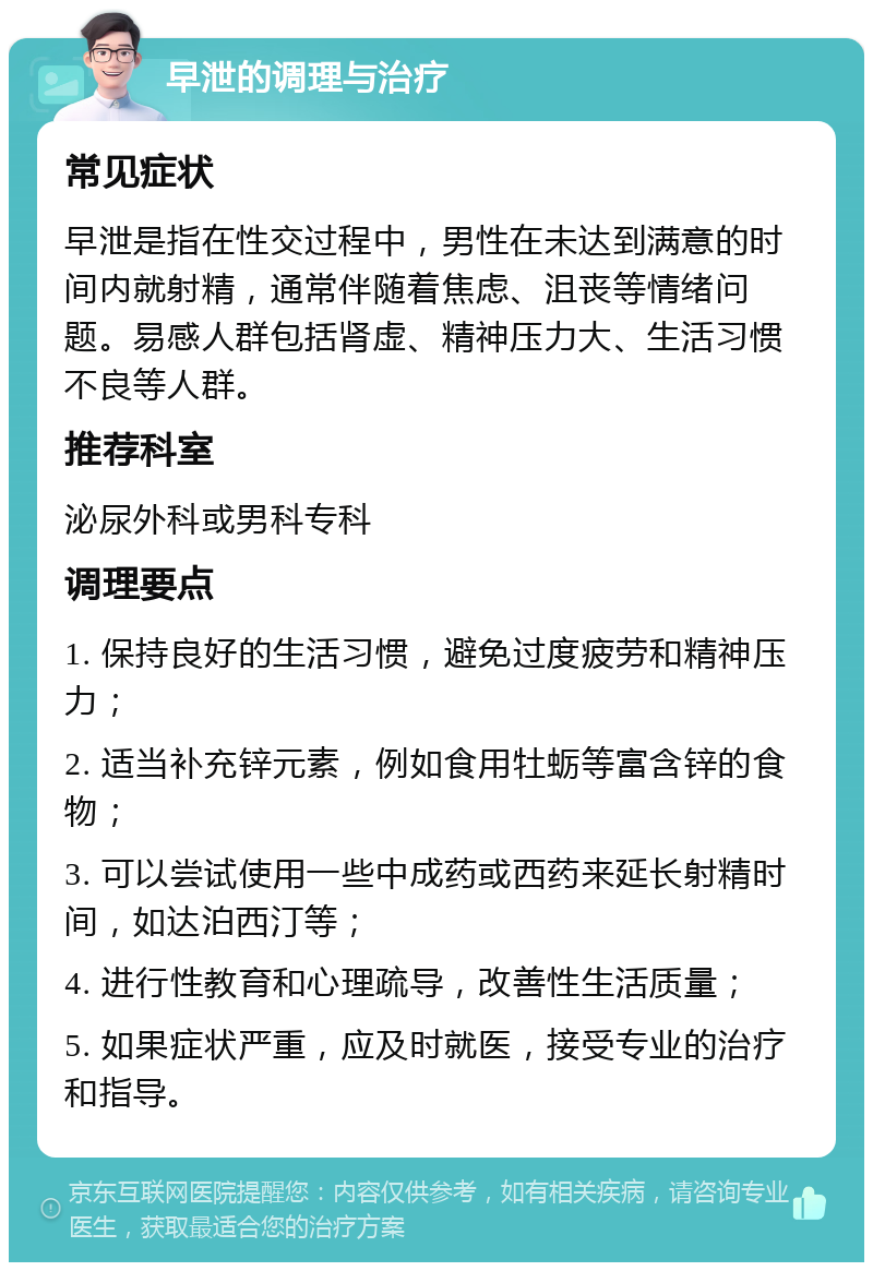 早泄的调理与治疗 常见症状 早泄是指在性交过程中，男性在未达到满意的时间内就射精，通常伴随着焦虑、沮丧等情绪问题。易感人群包括肾虚、精神压力大、生活习惯不良等人群。 推荐科室 泌尿外科或男科专科 调理要点 1. 保持良好的生活习惯，避免过度疲劳和精神压力； 2. 适当补充锌元素，例如食用牡蛎等富含锌的食物； 3. 可以尝试使用一些中成药或西药来延长射精时间，如达泊西汀等； 4. 进行性教育和心理疏导，改善性生活质量； 5. 如果症状严重，应及时就医，接受专业的治疗和指导。