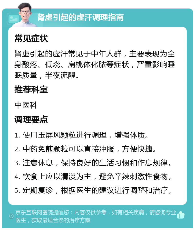 肾虚引起的虚汗调理指南 常见症状 肾虚引起的虚汗常见于中年人群，主要表现为全身酸疼、低烧、扁桃体化脓等症状，严重影响睡眠质量，半夜流醒。 推荐科室 中医科 调理要点 1. 使用玉屏风颗粒进行调理，增强体质。 2. 中药免煎颗粒可以直接冲服，方便快捷。 3. 注意休息，保持良好的生活习惯和作息规律。 4. 饮食上应以清淡为主，避免辛辣刺激性食物。 5. 定期复诊，根据医生的建议进行调整和治疗。