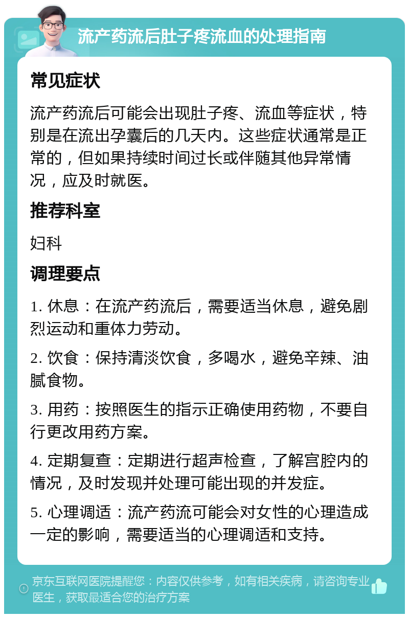 流产药流后肚子疼流血的处理指南 常见症状 流产药流后可能会出现肚子疼、流血等症状，特别是在流出孕囊后的几天内。这些症状通常是正常的，但如果持续时间过长或伴随其他异常情况，应及时就医。 推荐科室 妇科 调理要点 1. 休息：在流产药流后，需要适当休息，避免剧烈运动和重体力劳动。 2. 饮食：保持清淡饮食，多喝水，避免辛辣、油腻食物。 3. 用药：按照医生的指示正确使用药物，不要自行更改用药方案。 4. 定期复查：定期进行超声检查，了解宫腔内的情况，及时发现并处理可能出现的并发症。 5. 心理调适：流产药流可能会对女性的心理造成一定的影响，需要适当的心理调适和支持。