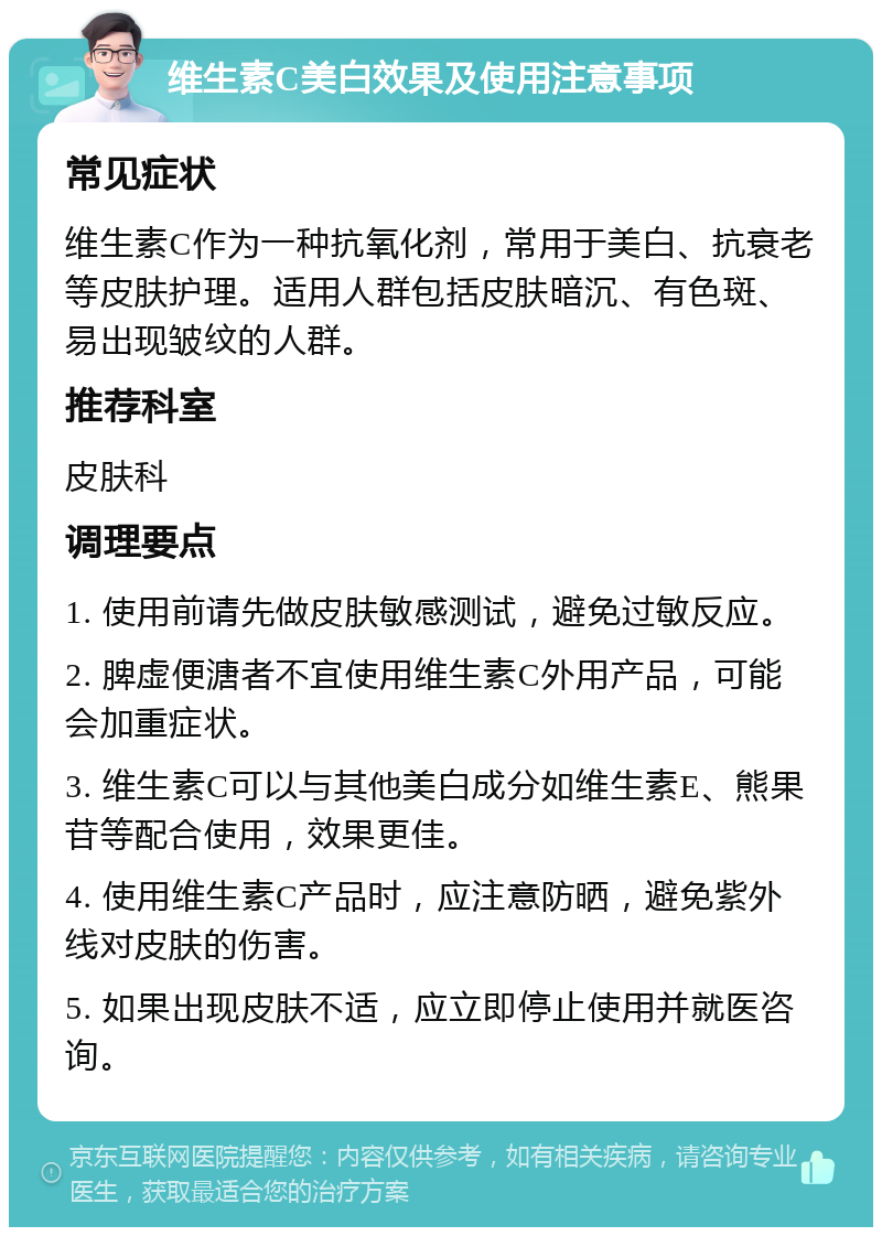 维生素C美白效果及使用注意事项 常见症状 维生素C作为一种抗氧化剂，常用于美白、抗衰老等皮肤护理。适用人群包括皮肤暗沉、有色斑、易出现皱纹的人群。 推荐科室 皮肤科 调理要点 1. 使用前请先做皮肤敏感测试，避免过敏反应。 2. 脾虚便溏者不宜使用维生素C外用产品，可能会加重症状。 3. 维生素C可以与其他美白成分如维生素E、熊果苷等配合使用，效果更佳。 4. 使用维生素C产品时，应注意防晒，避免紫外线对皮肤的伤害。 5. 如果出现皮肤不适，应立即停止使用并就医咨询。