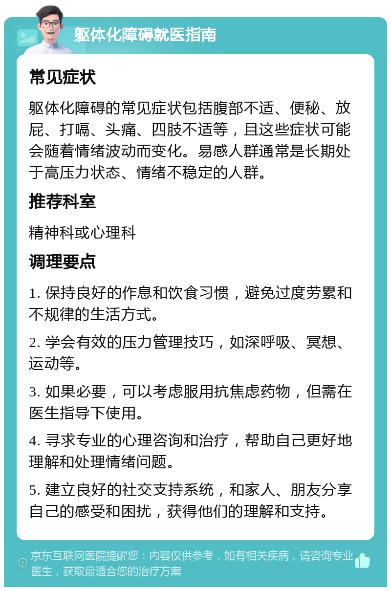 躯体化障碍就医指南 常见症状 躯体化障碍的常见症状包括腹部不适、便秘、放屁、打嗝、头痛、四肢不适等，且这些症状可能会随着情绪波动而变化。易感人群通常是长期处于高压力状态、情绪不稳定的人群。 推荐科室 精神科或心理科 调理要点 1. 保持良好的作息和饮食习惯，避免过度劳累和不规律的生活方式。 2. 学会有效的压力管理技巧，如深呼吸、冥想、运动等。 3. 如果必要，可以考虑服用抗焦虑药物，但需在医生指导下使用。 4. 寻求专业的心理咨询和治疗，帮助自己更好地理解和处理情绪问题。 5. 建立良好的社交支持系统，和家人、朋友分享自己的感受和困扰，获得他们的理解和支持。