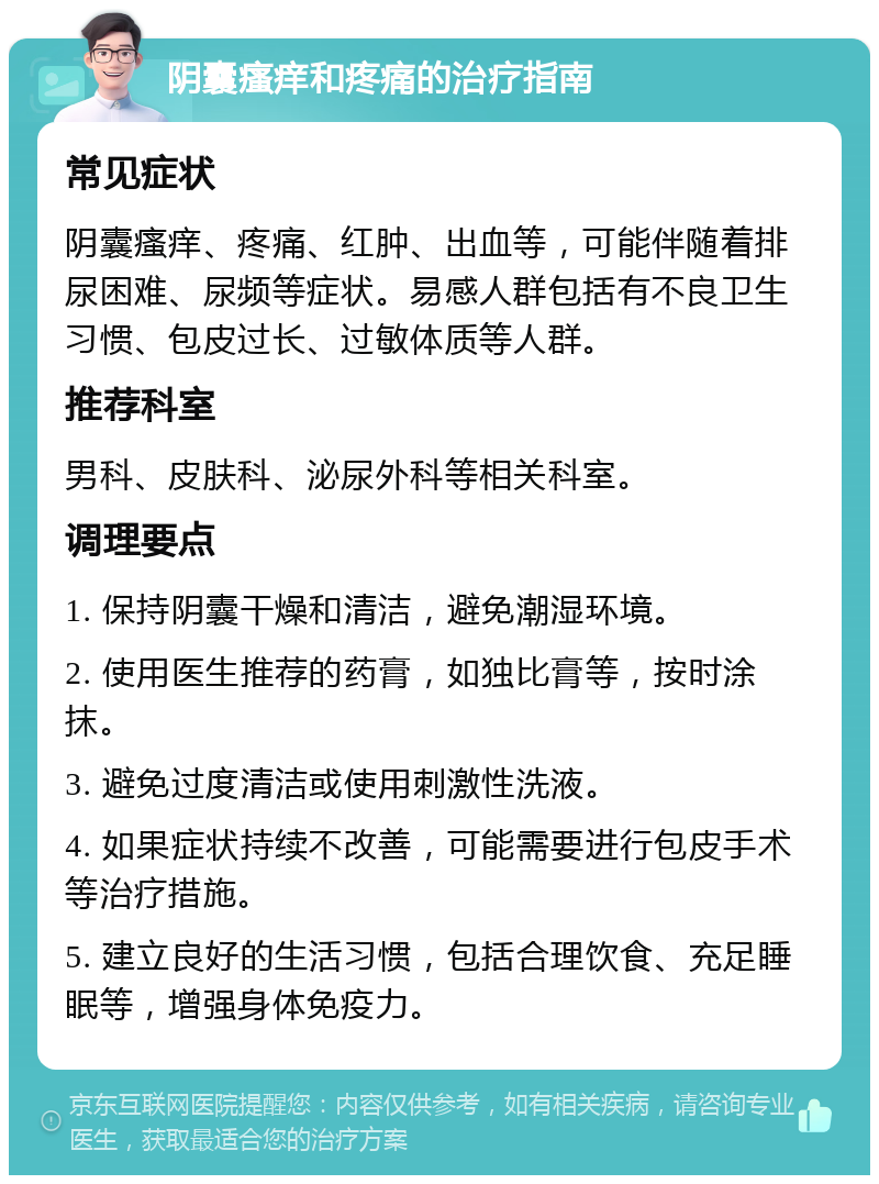 阴囊瘙痒和疼痛的治疗指南 常见症状 阴囊瘙痒、疼痛、红肿、出血等，可能伴随着排尿困难、尿频等症状。易感人群包括有不良卫生习惯、包皮过长、过敏体质等人群。 推荐科室 男科、皮肤科、泌尿外科等相关科室。 调理要点 1. 保持阴囊干燥和清洁，避免潮湿环境。 2. 使用医生推荐的药膏，如独比膏等，按时涂抹。 3. 避免过度清洁或使用刺激性洗液。 4. 如果症状持续不改善，可能需要进行包皮手术等治疗措施。 5. 建立良好的生活习惯，包括合理饮食、充足睡眠等，增强身体免疫力。