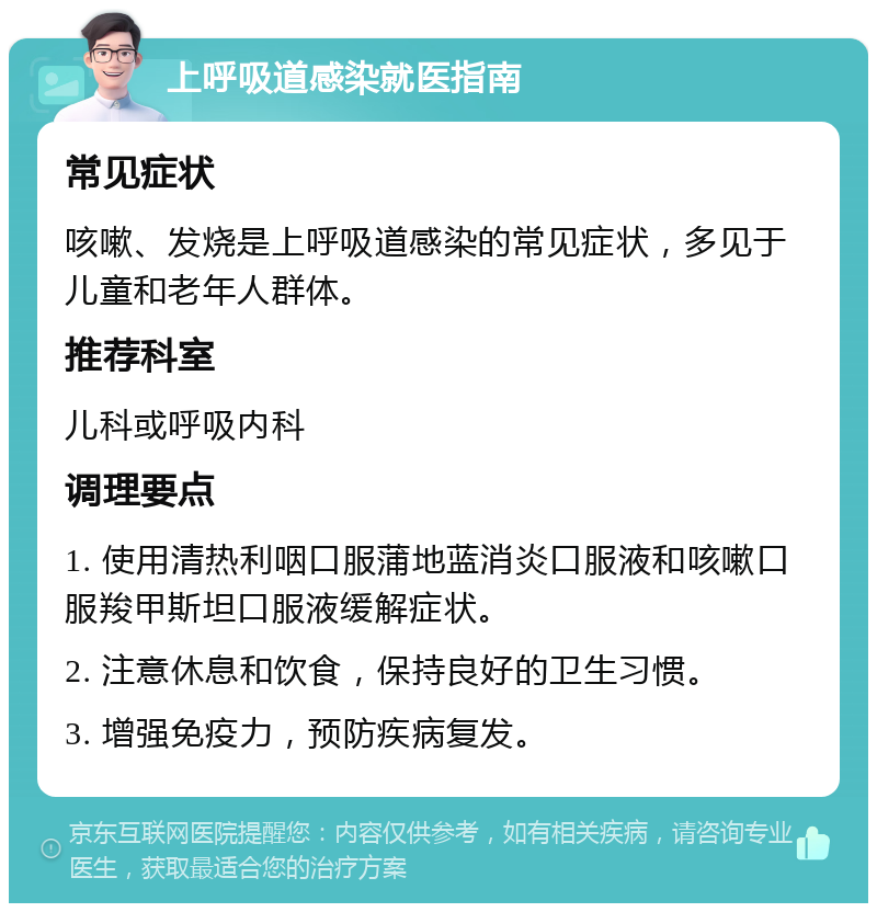 上呼吸道感染就医指南 常见症状 咳嗽、发烧是上呼吸道感染的常见症状，多见于儿童和老年人群体。 推荐科室 儿科或呼吸内科 调理要点 1. 使用清热利咽口服蒲地蓝消炎口服液和咳嗽口服羧甲斯坦口服液缓解症状。 2. 注意休息和饮食，保持良好的卫生习惯。 3. 增强免疫力，预防疾病复发。