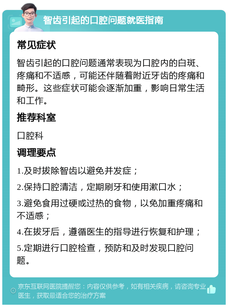 智齿引起的口腔问题就医指南 常见症状 智齿引起的口腔问题通常表现为口腔内的白斑、疼痛和不适感，可能还伴随着附近牙齿的疼痛和畸形。这些症状可能会逐渐加重，影响日常生活和工作。 推荐科室 口腔科 调理要点 1.及时拔除智齿以避免并发症； 2.保持口腔清洁，定期刷牙和使用漱口水； 3.避免食用过硬或过热的食物，以免加重疼痛和不适感； 4.在拔牙后，遵循医生的指导进行恢复和护理； 5.定期进行口腔检查，预防和及时发现口腔问题。