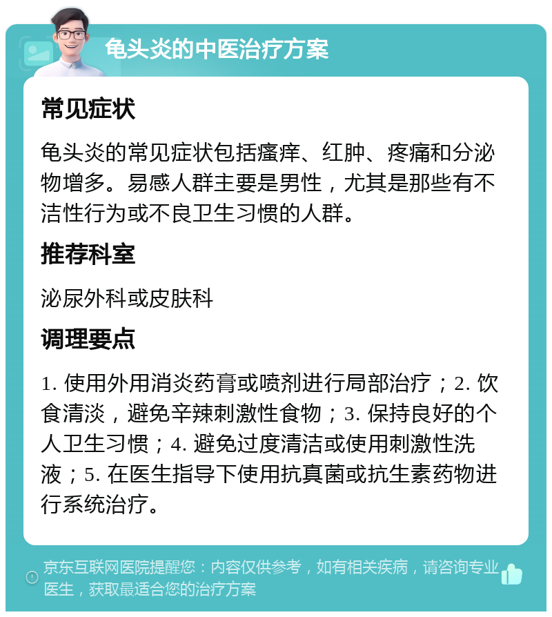 龟头炎的中医治疗方案 常见症状 龟头炎的常见症状包括瘙痒、红肿、疼痛和分泌物增多。易感人群主要是男性，尤其是那些有不洁性行为或不良卫生习惯的人群。 推荐科室 泌尿外科或皮肤科 调理要点 1. 使用外用消炎药膏或喷剂进行局部治疗；2. 饮食清淡，避免辛辣刺激性食物；3. 保持良好的个人卫生习惯；4. 避免过度清洁或使用刺激性洗液；5. 在医生指导下使用抗真菌或抗生素药物进行系统治疗。